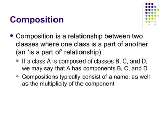 Composition Composition is a relationship between two classes where one class is a part of another (an ‘is a part of’ relationship) If a class A is composed of classes B, C, and D, we may say that A has components B, C, and D Compositions typically consist of a name, as well as the multiplicity of the component 