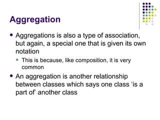 Aggregation Aggregations is also a type of association, but again, a special one that is given its own notation This is because, like composition, it is very common An aggregation is another relationship between classes which says one class ‘is a part of’ another class 