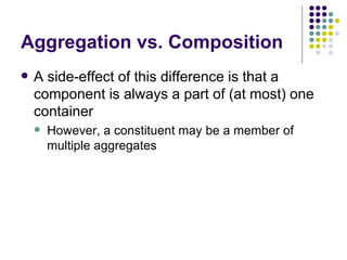 Aggregation vs. Composition A side-effect of this difference is that a component is always a part of (at most) one container However, a constituent may be a member of multiple aggregates 