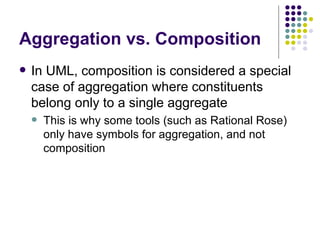 Aggregation vs. Composition In UML, composition is considered a special case of aggregation where constituents belong only to a single aggregate This is why some tools (such as Rational Rose) only have symbols for aggregation, and not composition 