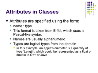 Attributes in Classes Attributes are specified using the form: name : type This format is taken from Eiffel, which uses a Pascal-like syntax Names are usually alphanumeric Types are logical types from the domain In this example, an apple’s diameter is a quantity of type ‘Length’, which could be represented as a float or double in C++ or Java 