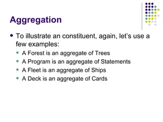 Aggregation To illustrate an constituent, again, let’s use a few examples: A Forest is an aggregate of Trees A Program is an aggregate of Statements A Fleet is an aggregate of Ships A Deck is an aggregate of Cards 