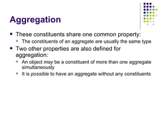 Aggregation These constituents share one common property: The constituents of an aggregate are usually the same type Two other properties are also defined for aggregation: An object  may  be a constituent of more than one aggregate simultaneously It is  possible  to have an aggregate without any constituents 