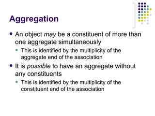 Aggregation An object  may  be a constituent of more than one aggregate simultaneously This is identified by the multiplicity of the aggregate end of the association It is  possible  to have an aggregate without any constituents This is identified by the multiplicity of the constituent end of the association 