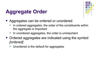 Aggregate Order Aggregates can be ordered or unordered In ordered aggregates, the order of the constituents within the aggregate is important In unordered aggregates, the order is unimportant Ordered aggregates are indicated using the symbol  [ordered] Unordered is the default for aggregates 