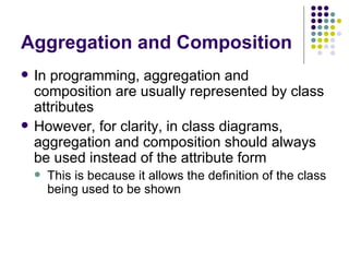 Aggregation and Composition In programming, aggregation and composition are usually represented by class attributes However, for clarity, in class diagrams, aggregation and composition should always be used instead of the attribute form This is because it allows the definition of the class being used to be shown 