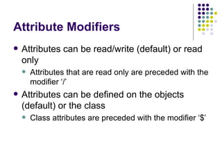 Attribute Modifiers Attributes can be read/write (default) or read only Attributes that are read only are preceded with the modifier ‘/’ Attributes can be defined on the objects (default) or the class Class attributes are preceded with the modifier ‘$’ 