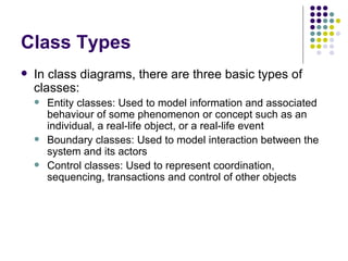 Class Types In class diagrams, there are three basic types of classes: Entity classes: Used to model information and associated behaviour of some phenomenon or concept such as an individual, a real-life object, or a real-life event Boundary classes: Used to model interaction between the system and its actors Control classes: Used to represent coordination, sequencing, transactions and control of other objects 