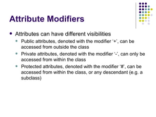 Attribute Modifiers Attributes can have different visibilities Public attributes, denoted with the modifier ‘+’, can be accessed from outside the class Private attributes, denoted with the modifier ‘-’, can only be accessed from within the class Protected attributes, denoted with the modifier ‘#’, can be accessed from within the class, or any descendant (e.g. a subclass) 