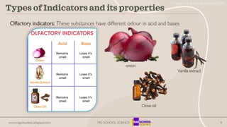 9
Types of Indicators and its properties
Olfactory indicators: These substances have different odour in acid and bases.
Vanilla extract
onion
Clove oil
www.mgschooledu.blogspot.com MG SCHOOL SCIENCE
Chapter 2 Acids, Bases and Salts
 