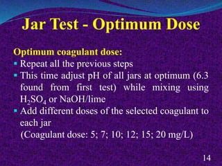 Jar Test - Optimum Dose
Optimum coagulant dose:
 Repeat all the previous steps
 This time adjust pH of all jars at optimum (6.3
found from first test) while mixing using
H2SO4 or NaOH/lime
 Add different doses of the selected coagulant to
each jar
(Coagulant dose: 5; 7; 10; 12; 15; 20 mg/L)
14
 