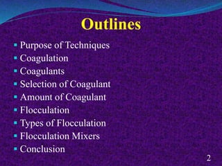 Outlines
 Purpose of Techniques
 Coagulation
 Coagulants
 Selection of Coagulant
 Amount of Coagulant
 Flocculation
 Types of Flocculation
 Flocculation Mixers
 Conclusion
2
 