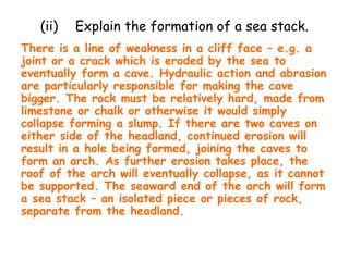 (ii) Explain the formation of a sea stack.
There is a line of weakness in a cliff face – e.g. a
joint or a crack which is eroded by the sea to
eventually form a cave. Hydraulic action and abrasion
are particularly responsible for making the cave
bigger. The rock must be relatively hard, made from
limestone or chalk or otherwise it would simply
collapse forming a slump. If there are two caves on
either side of the headland, continued erosion will
result in a hole being formed, joining the caves to
form an arch. As further erosion takes place, the
roof of the arch will eventually collapse, as it cannot
be supported. The seaward end of the arch will form
a sea stack – an isolated piece or pieces of rock,
separate from the headland.
 