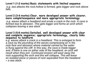 Level 1 (1-2 marks) Basic statements with limited sequence
e.g. sea attacks the rock,hollow is formed, gets bigger and rock above
falls.
Level 2 (3-4 marks) Clear, more developed answer with clearer,
more completesequence and more appropriate terminology
e.g. waves attack a headland and erode a crack in the rock. A cave is
formed due to abrasion. This gets bigger and forms an arch which
collapses leaving a sea stack.
Level 3 (5-6 marks) Detailed, well developed answer with clear
and complete sequence; appropriate terminology, clearly links
sequence to landform
e.g. waves attack a crack in a headland. This is enlarged to form
a cave by the pounding of the waves compressing air in the
rock face and abrasion where material carried by the water
is flung against the cliff. In this way, the cave is made bigger
and, if there is one on either side of the headland, an arch will
result when they join. Continued erosion will wear away the
rock supporting the arch and this will collapse. This will leave
an isolated piece or pieces of rock separated from the headland
– a sea stack.
 