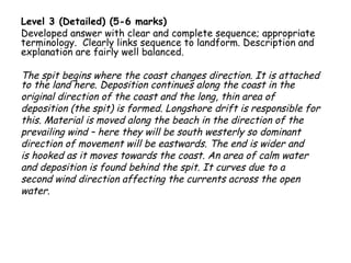 Level 3 (Detailed) (5-6 marks)
Developed answer with clear and complete sequence; appropriate
terminology. Clearly links sequence to landform. Description and
explanation are fairly well balanced.
The spit begins where the coast changes direction. It is attached
to the land here. Deposition continues along the coast in the
original direction of the coast and the long, thin area of
deposition (the spit) is formed. Longshore drift is responsible for
this. Material is moved along the beach in the direction of the
prevailing wind – here they will be south westerly so dominant
direction of movement will be eastwards. The end is wider and
is hooked as it moves towards the coast. An area of calm water
and deposition is found behind the spit. It curves due to a
second wind direction affecting the currents across the open
water.
 