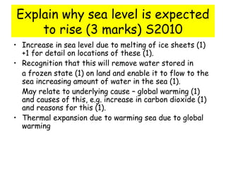 Explain why sea level is expected
to rise (3 marks) S2010
• Increase in sea level due to melting of ice sheets (1)
+1 for detail on locations of these (1).
• Recognition that this will remove water stored in
a frozen state (1) on land and enable it to flow to the
sea increasing amount of water in the sea (1).
May relate to underlying cause – global warming (1)
and causes of this, e.g. increase in carbon dioxide (1)
and reasons for this (1).
• Thermal expansion due to warming sea due to global
warming
 