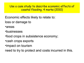 Use a case study to describe economic effects of
coastal flooding. 4 marks (2010)
Economic effects likely to relate to:
loss or damage to
•areas
•businesses
•food crops in subsistence economy;
•cash crops exports
•impact on tourism
need to try to protect and costs incurred in this.
 