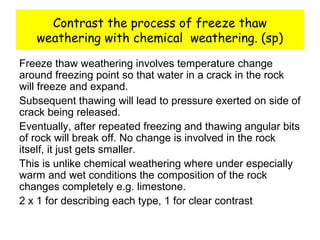 Contrast the process of freeze thaw
weathering with chemical weathering. (sp)
Freeze thaw weathering involves temperature change
around freezing point so that water in a crack in the rock
will freeze and expand.
Subsequent thawing will lead to pressure exerted on side of
crack being released.
Eventually, after repeated freezing and thawing angular bits
of rock will break off. No change is involved in the rock
itself, it just gets smaller.
This is unlike chemical weathering where under especially
warm and wet conditions the composition of the rock
changes completely e.g. limestone.
2 x 1 for describing each type, 1 for clear contrast
 