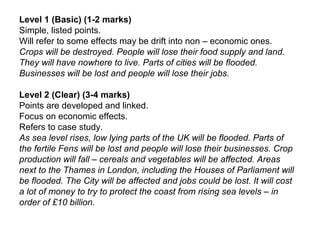 Level 1 (Basic) (1-2 marks)
Simple, listed points.
Will refer to some effects may be drift into non – economic ones.
Crops will be destroyed. People will lose their food supply and land.
They will have nowhere to live. Parts of cities will be flooded.
Businesses will be lost and people will lose their jobs.
Level 2 (Clear) (3-4 marks)
Points are developed and linked.
Focus on economic effects.
Refers to case study.
As sea level rises, low lying parts of the UK will be flooded. Parts of
the fertile Fens will be lost and people will lose their businesses. Crop
production will fall – cereals and vegetables will be affected. Areas
next to the Thames in London, including the Houses of Parliament will
be flooded. The City will be affected and jobs could be lost. It will cost
a lot of money to try to protect the coast from rising sea levels – in
order of £10 billion.
 