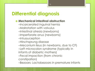 16

Differential diagnosis


Mechanical intestinal obstruction
–Incarcerated inguinal hernia
–Malrotation with volvulus
–Intestinal atresia (newborns)
–Imperforate anus (newborns)
–Intussuception
–Hirschsprung disease
–Meconium ileus (in newborns, due to CF)
–Left microcolon syndrome (typically in
infants of diabetic mothers)
–Fecal impaction (from chronic
constipation)
–Bezoars: Lactobezoars in premature infants

 