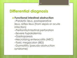 18

Differential diagnosis
 Functional

intestinal obstruction
–Paralytic ileus, postoperative
ileus, reflex ileus (from sepsis or acute
infection)
–Peritonitis/intestinal perforation
–Severe hypokalemia
–Gastroparesis
–Necrotizing enterocolitis (NEC)
–Toxic megacolon (IBD)
–Dysmotility (pseudo-obstruction
syndrome)

 