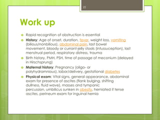 22

Work up







Rapid recognition of obstruction is essential
History: Age of onset, duration, fever, weight loss, vomiting
(bilious/nonbilious), abdominal pain, last bowel
movement, bloody or currant-jelly stools (intussuception), last
menstrual period, respiratory distress, trauma
Birth history, PMH, PSH, time of passage of meconium (delayed
in Hirschsprung)
Maternal history: Pregnancy (oligo- or
polyhydramnious), labor/delivery, gestational diabetes
Physical exam: Vital signs, general appearance, abdominal
exam for presence of ascites (flank bulging, shifting
dullness, fluid wave), masses and tympanic
percussion, umbilicus sunken in obesity, herniated if tense
ascites, perineum exam for inguinal hernia

 