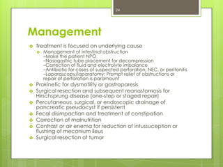 24

Management


Treatment is focused on underlying cause










Management of intestinal obstruction
–Make the patient NPO
–Nasogastric tube placement for decompression
–Correction of fluid and electrolyte imbalance
–Antibiotic for cases of suspected perforation, NEC, or peritonitis
–Laparascopy/laparatomy: Prompt relief of obstructions or
repair of perforation is paramount

Prokinetic for dysmotility or gastroparesis
Surgical resection and subsequent reanastomosis for
Hirschsprung disease (one-step or staged repair)
Percutaneous, surgical, or endoscopic drainage of
pancreatic pseudocyst if persistent
Fecal disimpaction and treatment of constipation
Correction of malnutrition
Contrast or air enema for reduction of intussuception or
flushing of meconium ileus
Surgical resection of tumor

 