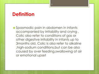 3

Definition
 Spasmodic

pain in abdomen in infants
accompanied by irritability and crying .
Colic also refer to conditions of gas or
other digestive irritability in infants up to
3months old. Colic is also refer to alkaline
,high-sodium conditions,but can be also
caused by over feeding,swallowing of air
or emotional upset

 