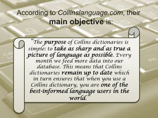 According to Collinslanguage.com, their main objective is:“The purpose of Collins dictionaries is simple: to take as sharp and as true a picture of language as possible. Every month we feed more data into our database. This means that Collins dictionaries remain up to date which in turn ensures that when you use a Collins dictionary, you are one of the best-informed language users in the world.”