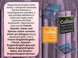 Regarding the English online version, it should be mentioned that the dictionary is monolingual and, therefore, it only provides definitions of words and maybe some synonyms and fixed expressions. Opposing this, there are the French, Spanish, Italian and German online versions which are bilingualalways regarding English, that is: French-English/English-French, Spanish-English/English-Spanish, Italian-English/English-Italian and German-English/English-German.