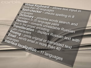 Virtual Keyboard– allows text input in more than 40 languages Spell-checker – checks spelling in 8 languages Dictionary – provides words search and translation in 20 language pairs Decoder – converts unreadable Russian text to the proper encoding Transliteration– displays Russian text with Latin characters Printing– prints original or translated text Email– sends email in more than 40 languages Interface localization– 11 languages 