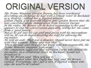 ORIGINAL VERSIONThe Prime Minister, Gordon Brown, has been overheard describing an exchange he had with a female voter in Rochdale as a ‘disaster’, calling her a ‘bigoted woman’.Gillian Duffy, a 66-year-old widow, told Gordon Brown that she was concerned about immigration from Eastern Europe.	In the video, Mr Brown can be heard responding to her and appears to end the conversation amicably, telling her she came from a ‘good family’.	But as he got into his car and sped away with his microphone still on, he can be heard berating his staff for allowing the encounter.	He told an aide: ‘That was a disaster. Should never have put me with that woman. Whose idea was that?’	When the aide said they did not know who was responsible, the Prime Minister snapped: ‘ridiculous’.	His companion suggested that television crews who filmed the encounter, in a residential street in Rochdale, would not broadcast it.	But Mr Brown said: ‘They will use it.’	The aide asked what Mrs Duffy had said, and Mr Brown replied: ‘Everything. She’s just a sort of bigoted woman who says she used to be Labour.’