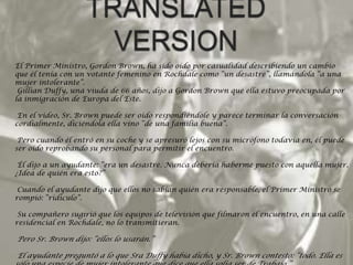 TRANSLATED VERSIONEl Primer Ministro, Gordon Brown, ha sido oído por casualidad describiendo un cambio que él tenía con un votante femenino en Rochdale como “un desastre”, llamándola “a una mujer intolerante”.  GillianDuffy, una viuda de 66 años, dijo a Gordon Brown que ella estuvo preocupada por la inmigración de Europa del Este.   En el vídeo, Sr. Brown puede ser oído respondiéndole y parece terminar la conversación cordialmente, diciéndola ella vino “de una familia buena”.   Pero cuando él entró en su coche y se apresuró lejos con su micrófono todavía en, él puede ser oído reprobando su personal para permitir el encuentro.   Él dijo a un ayudante: “era un desastre. Nunca debería haberme puesto con aquella mujer. ¿Idea de quién era esto?”   Cuando el ayudante dijo que ellos no sabían quién era responsable, el Primer Ministro se rompió: “ridículo”.   Su compañero sugirió que los equipos de televisión que filmaron el encuentro, en una calle residencial en Rochdale, no lo transmitieran.   Pero Sr. Brown dijo: “ellos lo usarán.”   El ayudante preguntó a lo que SraDuffy había dicho, y Sr. Brown contestó: “todo. Ella es sólo una especie de mujer intolerante que dice que ella solía ser de Trabajo.”