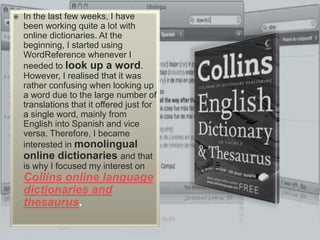 In the last few weeks, I have been working quite a lot with online dictionaries. At the beginning, I started using WordReference whenever I needed to look up a word. However, I realised that it was rather confusing when looking up a word due to the large number of translations that it offered just for a single word, mainly from English into Spanish and vice versa. Therefore, I became interested in monolingual online dictionaries and that is why I focused my interest on Collins online language dictionaries and thesaurus.