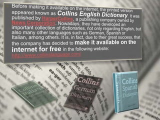 Before making it available on the internet, the printed version appeared known as Collins English Dictionary. It was published by HarperCollins, a publishing company owned by News Corporation. Nowadays, they have developed an important collection of dictionaries, not only regarding English, but also many other languages such as German, Spanish or Italian, among others. It is, in fact, due to their great success, that the company has decided to make it available on the internet for free in the following website: http://www.collinslanguage.com/