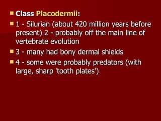 Class  Placodermii :   1 - Silurian (about 420 million years before present) 2 - probably off the main line of vertebrate evolution  3 - many had bony dermal shields  4 - some were probably predators (with large, sharp 'tooth plates') 