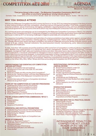 1st (Thu) & 2nd (Fri) December, 2011
                                                                                                       Menara KL, Kuala Lumpur

             “That (price-fixing) is like a cartel....The Malaysian Competition Commission (MyCC) will
                        take action on any kind of ‘ganging-up’ among industry players.” -
 Domestic Trade, Cooperatives and Consumerism Minister, Datuk Seri Ismail Sabri Yaacob. (Source: Sunbiz - 18th Oct, 2011)


WHY YOU SHOULD ATTEND
With the new Malaysian Competition Act 2010 coming into force on 1st Jan 2012 any enterprise engaging in the fixing of prices
or other trading conditions with their competitors, would face serious infringement penalties. Price fixing, predatory pricing,
consumer protection, abuse of dominance, bid-rigging, cartelisation, imposing barriers to entry, anti-trust, prohibited horizontal
and vertical agreements, etc are some of the terms which may haunt Malaysian Enterprises if they are not ready for this Act.

Any commercial sector and enterprise can be investigated by the Malaysian Competition Commission (“MyCC”) for potential
breaches of the Competition Act 2010. Enterprises engaged in commercial activities would either have to get their practices
and house in order by 2011 or risk being challenged in regard to potentially anti-competitive conduct.

The respective Competition Commission and Authorities of numerous jurisdictions have taken action against, amongst others,
employment agencies, coach operators, ticketing agencies, modeling agencies, vitamin cartels, air cargo operators, airlines,
etc. Globally almost every sector has faced competition and antitrust challenges and some familiar business sectors would
include oil & gas, airlines, financial institutions, the pharmaceutical industry, manufacturing, ports, telecommunications,
construction and healthcare.

To date, more than 100 countries around the world have either some form of competition or antitrust policies or legislation in
place. Besides your Legal Advisors it is critical that your senior management, directors, heads of department, business
strategists, management staff, sales and marketing divisions and other visionaries have a clear understanding of this new law
and its implications. It would be unthinkable for managers to have to explain to their board of directors that after months or
years of planning and executing strategies, a corporation/organisation is being investigated by MyCC and could end up facing
a very substantial infringement penalty, which could reach up to 10% of worldwide turnover of the organisation (which could
include the worldwide turnover of a group of companies). Attend this comprehensive workshop and get your pressing questions
mainly on the What, Why, Who, When, Where and How surrounding the Competition Act 2010 answered.


UNDERSTANDING THE ESSENTIALS OF COMPETITION                             INVESTIGATIONS, ENFORCEMENT, APPEAL &
LAW AND ANTITRUST                                                       JUDICIAL REVIEW
  History of competition law and antitrust                                 Broad Powers of MyCC under CA
  Development of the Law in the USA, EC and other                          Investigation & Enforcement
  jurisdictions                                                            Offences & Penalties
  What are Cartels and Why are they Anti-Competitive?                      Private Law Actions and Remedies
  What are the “Hardcore Areas” and how does Malaysia fare?                Leniency Regime & Waiver/Reduction of Infringement
  Important Aspects of the Malaysian Competition Act 2010                  Penalties
  (“CA”)                                                                   Undertakings and Settlements
  Current International Themes in Competition & Antitrust:                 Experience and Case Studies from other relevant
  Where do we go from here?                                                Jurisdictions
                                                                           Right of appeal to the CAT and Judicial Review of CAT
SCOPE OF THE COMPETITION ACT AND KEY PROVISIONS                            decisions
  Understanding Salient Words and Phrases
  The prohibitions: Anti-Competitive Conduct                            INTERACTIVE SESSION
  Relief of liability: Pro-Competitive Conduct                             Case Studies
  Exclusions & Exemptions                                                  Basic Analysis of Problems
  Other Regulatory Provisions                                              Proposing Solutions
  Practical Challenges and Problems for Businesses                         Group Discussions
                                                                           Transactional Issues and Analysis in Mergers,
THE MALAYSIAN COMPETITION COMMISSION (“MYCC”)                              Acquisitions and New Projects
  Powers
  Responsibilities                                                      COMPLYING WITH THE CA: PRACTICAL ISSUES
  Constitution                                                            Global Health Checks
  Functions                                                               Internal Reviews & Audits
  Issuance of Guidelines                                                  Transactional Analysis
                                                                          Record Keeping
HORIZONTAL AND VERTICAL PROHIBITIONS                                      Best Practices
  Understanding Horizontal and Vertical Agreements                        Steering Malaysian Enterprises through the Minefield
  Anti-Competitive Conduct, Issues and Practices                          Localising Competition Policies of MNCs
  Determining the “Market”                                                Compliance: Manuals and other Tools
  Case studies                                                            Dawn Raids: Preparation and Key Considerations
  Intellectual Property Rights vs Competition Law

ABUSE OF DOMINANCE
  What is a “Dominant Position”?                                             INFRINGEMENT PENALTY ON
  Applicable Tests in determining the Existence of a
  “Dominant Position”                                                          COMPETITON ACT COULD
  Identifying Abuses of Dominance                                               REACH UP TO 10% OF
  Commercial justification and defences                                          YOUR WORLDWIDE
  Case studies
                                                                                    TURNOVER!
                                                                                                                       1   2    3 4
 