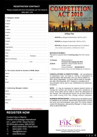 21st (Wed) & 22nd (Thu) April, 2010
               REGISTRATION CONTRACT                                       Grand Millennium, Kuala Lumpur
   Please complete this form immediately and fax it back to
                           (603) 9281 1176


A. Delegate’s details                                                                             1st & 2nd December, 2011
1. Name :                                                                                             Menara KL, K Lumpur
Position :

Email :

2. Name :
                                                               18th (Sun) & 19th (Mon) Oct, 2009 - Renaissance, Dubai
Position :
                                                                                       2-Day Fee
Email :
                                                                     RM2490 per delegate (booked before 18th Nov, 2011)
3. Name :

Position :                                                           RM2690 per delegate (booked after 18th Nov, 2011)
Email :
                                                                     RM2190 per delegate for group registration of 3 and above
Organisation :                                                          (Fee includes documentation, refreshment & lunch)
Address :

Town :                                                        METHOD OF PAYMENT :
                                                              Payment is required within 5 working days from the invoice
State :                                Postcode :
                                                              date.
Nature of Business :
                                                              1) Cheque :         Made payable to
Tel:                                  Fax:                                        Frontier In Knowledge Sdn Bhd
                                                              2) Bank       :     Maybank, Desa Pandan Branch,
                                                                                  Kuala Lumpur
                                                                                  Account Number : 564548102151
                                                                (Quoting your Company Name and our invoice no as reference)
B. The Invoice should be directed to Mr/Ms (Dept):

Name :
                                                              CANCELLATIONS & SUBSTITUTIONS : All cancellations
Dept :                                                        of registration must be made in writing. If cancellation is
                                                              received before 18th November, 2011 you will be entitled to a
Tel:                                  Fax:                    50% refund. Regrettably, no refund will be made for cancella-
                                                              tion after 18th November, 2011. However, a complete set of
Email :
                                                              documentation will be sent to you. Substitutions are welcomed
                                                              at anytime.

C. Authorising Manager’s details                              NOTE : It may be necessary for reasons beyond control, to
                                                              change the content and timing of the event, speaker(s) or
Name :
                                                              venue. Every effort will be made to inform the participants of
Position :                                                    the change. FIK International should not be held liable for
                                                              any costs arising from this change without prejudice.
Tel:                                  Fax:
                                                              BUSINESS OPPORTUNITIES : A limited amount of exhibition space
Signature :
                                                              is available at the workshop. Sponsorship opportunities covering
Date :                                                        the lunch and documentation also exist. For further details,
                                                              contact Mr Saravanan, Sponsorship Manager in Kuala Lumpur
                                                              office at (603) 9206 9000.

             This booking is invalid without a signature

  REGISTER NOW
  Contact Vijay or Marina
  Frontier In Knowledge International
  23-1, Jalan 2/76C, Desa Pandan,
  55100 Kuala Lumpur, MALAYSIA
  ℡      (603) 9206 9000 / 9200 8500
         (603) 9281 1176                                                Singapore Mumbai Shanghai Hong Kong Jakarta
         vijay@fikintl.com                                                       Bangkok Manila Kuala Lumpur
         www.fikintl.com
                                                                                                                            1 2 3   4
 