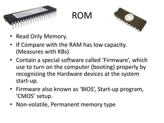 ROM
• Read Only Memory.
• If Compare with the RAM has low capacity.
(Measures with KBs)
• Contain a special software called ‘Firmware’, which
use to turn on the computer (booting) properly by
recognizing the Hardware devices at the system
start-up.
• Firmware also known as ‘BIOS’, Start-up program,
‘CMOS’ setup.
• Non-volatile, Permanent memory type
 