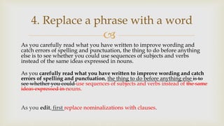 
As you carefully read what you have written to improve wording and
catch errors of spelling and punctuation, the thing to do before anything
else is to see whether you could use sequences of subjects and verbs
instead of the same ideas expressed in nouns.
As you carefully read what you have written to improve wording and catch
errors of spelling and punctuation, the thing to do before anything else is to
see whether you could use sequences of subjects and verbs instead of the same
ideas expressed in nouns.
As you edit, first replace nominalizations with clauses.
4. Replace a phrase with a word
 