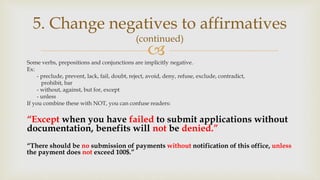 
Some verbs, prepositions and conjunctions are implicitly negative.
Ex:
- preclude, prevent, lack, fail, doubt, reject, avoid, deny, refuse, exclude, contradict,
prohibit, bar
- without, against, but for, except
- unless
If you combine these with NOT, you can confuse readers:
“Except when you have failed to submit applications without
documentation, benefits will not be denied.”
“There should be no submission of payments without notification of this office, unless
the payment does not exceed 100$.”
5. Change negatives to affirmatives
(continued)
 