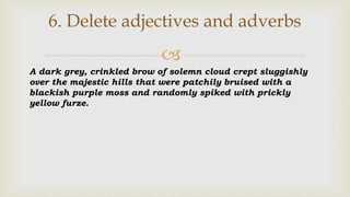 
6. Delete adjectives and adverbs
A dark grey, crinkled brow of solemn cloud crept sluggishly
over the majestic hills that were patchily bruised with a
blackish purple moss and randomly spiked with prickly
yellow furze.
 