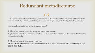 
- indicates the writer’s intentions, directions to the reader or the structure of the text : to
sum up, candidly, I believe, note that, consider now, as you see, first, finally, therefore, however…
- too much metadiscourse buries your ideas!!
1. Metadiscourse that attributes your ideas to a source:
High divorce rates have been observed to occur in areas that have been determined to have low
population density.
2. Metadiscourse that announces a topic:
This section introduces another problem, that of noise pollution. The first thing to say
about it is that…
Redundant metadiscourse
 