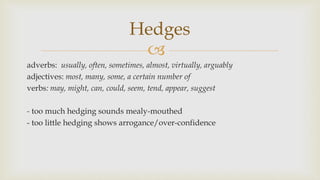 
adverbs: usually, often, sometimes, almost, virtually, arguably
adjectives: most, many, some, a certain number of
verbs: may, might, can, could, seem, tend, appear, suggest
- too much hedging sounds mealy-mouthed
- too little hedging shows arrogance/over-confidence
Hedges
 