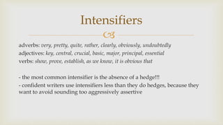 
adverbs: very, pretty, quite, rather, clearly, obviously, undoubtedly
adjectives: key, central, crucial, basic, major, principal, essential
verbs: show, prove, establish, as we know, it is obvious that
- the most common intensifier is the absence of a hedge!!!
- confident writers use intensifiers less than they do hedges, because they
want to avoid sounding too aggressively assertive
Intensifiers
 