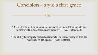 
“Often I think writing is sheer paring away of oneself leaving always
something thinner, barer, more meager.”(F. Scott Fitzgerald)
“The ability to simplify means to eliminate the unnecessary so that the
necessary might speak.” (Hans Hoffman)
Concision – style’s first grace
 