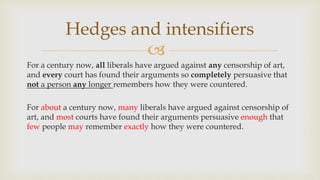 
For a century now, all liberals have argued against any censorship of art,
and every court has found their arguments so completely persuasive that
not a person any longer remembers how they were countered.
For about a century now, many liberals have argued against censorship of
art, and most courts have found their arguments persuasive enough that
few people may remember exactly how they were countered.
Hedges and intensifiers
 