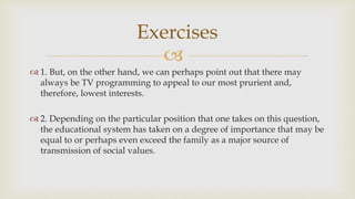 
 1. But, on the other hand, we can perhaps point out that there may
always be TV programming to appeal to our most prurient and,
therefore, lowest interests.
 2. Depending on the particular position that one takes on this question,
the educational system has taken on a degree of importance that may be
equal to or perhaps even exceed the family as a major source of
transmission of social values.
Exercises
 