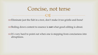 
 Eliminate just the flab in a text, don’t make it too gristle-and-bone!
 Boiling down content to essence is not what good editing is about.
 It’s very hard to point out when one is stepping from conciseness into
abruptness.
Concise, not terse
 