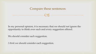 
In my personal opinion, it is necessary that we should not ignore the
opportunity to think over each and every suggestion offered.
We should consider each suggestion.
I think we should consider each suggestion.
Compare these sentences:
 